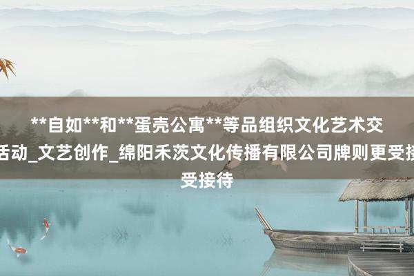 **自如**和**蛋壳公寓**等品组织文化艺术交流活动_文艺创作_绵阳禾茨文化传播有限公司牌则更受接待
