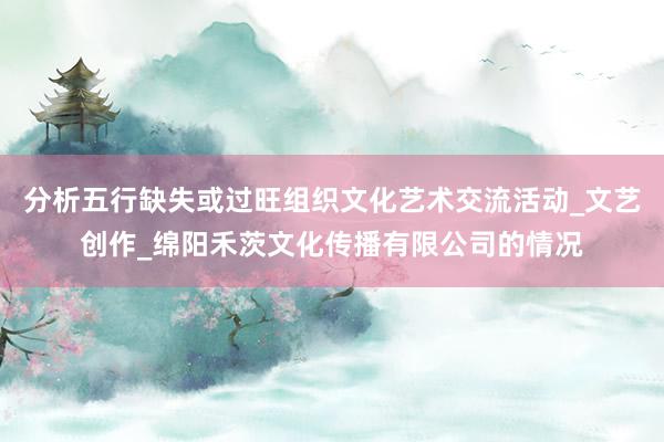 分析五行缺失或过旺组织文化艺术交流活动_文艺创作_绵阳禾茨文化传播有限公司的情况