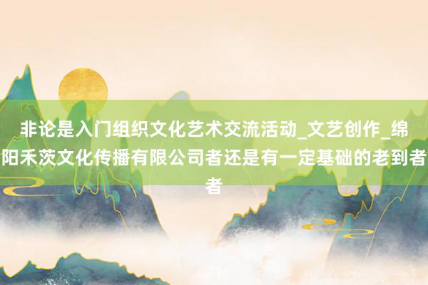 非论是入门组织文化艺术交流活动_文艺创作_绵阳禾茨文化传播有限公司者还是有一定基础的老到者