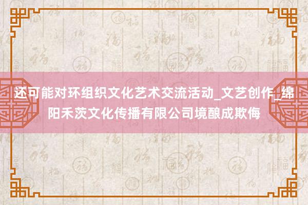 还可能对环组织文化艺术交流活动_文艺创作_绵阳禾茨文化传播有限公司境酿成欺侮